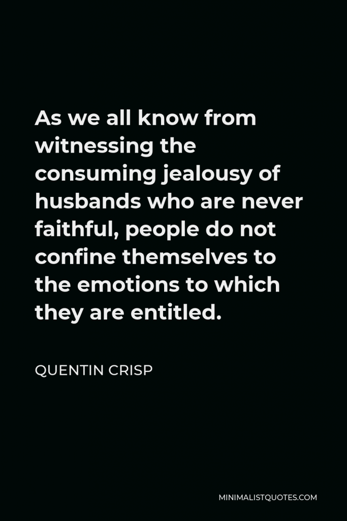 Quentin Crisp Quote - As we all know from witnessing the consuming jealousy of husbands who are never faithful, people do not confine themselves to the emotions to which they are entitled.