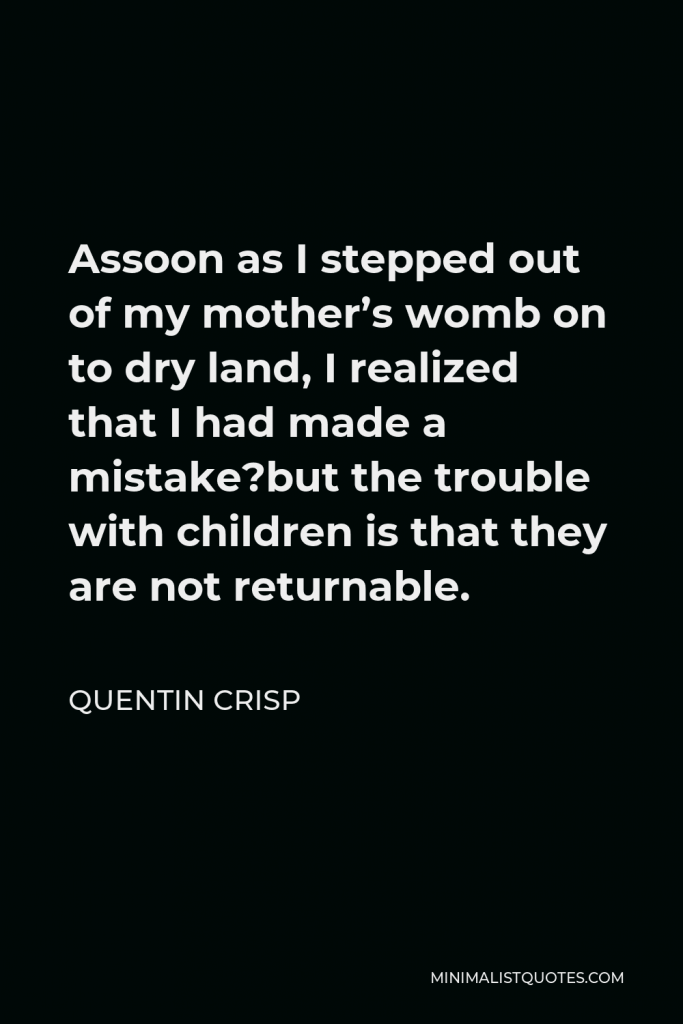 Quentin Crisp Quote - Assoon as I stepped out of my mother’s womb on to dry land, I realized that I had made a mistake?but the trouble with children is that they are not returnable.