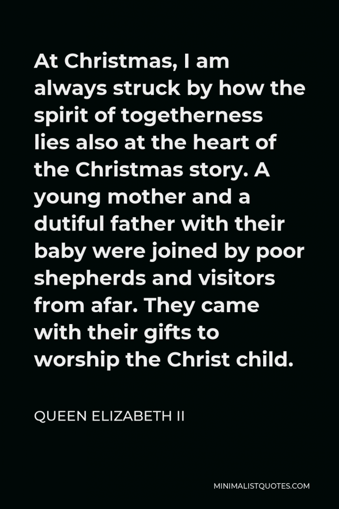 Queen Elizabeth II Quote - At Christmas, I am always struck by how the spirit of togetherness lies also at the heart of the Christmas story. A young mother and a dutiful father with their baby were joined by poor shepherds and visitors from afar. They came with their gifts to worship the Christ child.