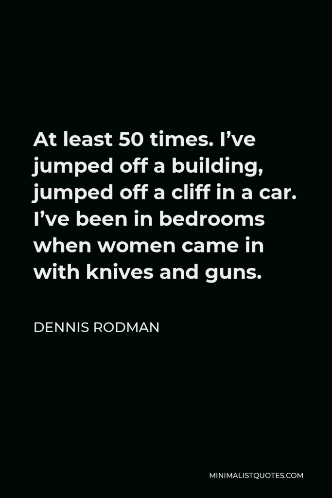 Dennis Rodman Quote - At least 50 times. I’ve jumped off a building, jumped off a cliff in a car. I’ve been in bedrooms when women came in with knives and guns.