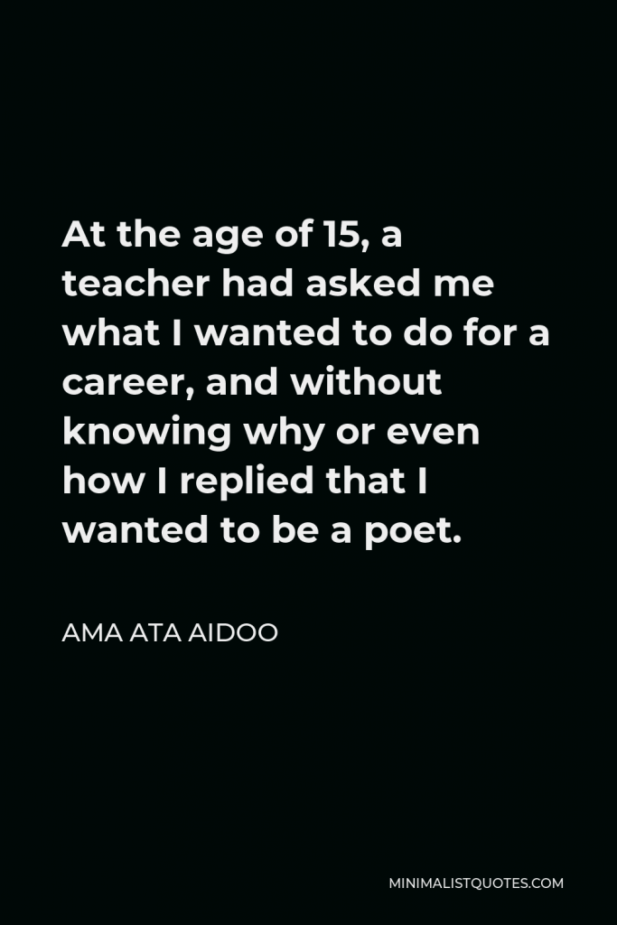 Ama Ata Aidoo Quote - At the age of 15, a teacher had asked me what I wanted to do for a career, and without knowing why or even how I replied that I wanted to be a poet.