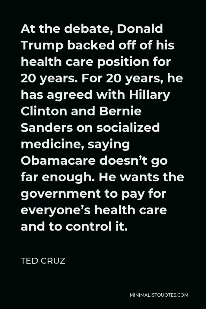 Ted Cruz Quote - At the debate, Donald Trump backed off of his health care position for 20 years. For 20 years, he has agreed with Hillary Clinton and Bernie Sanders on socialized medicine, saying Obamacare doesn’t go far enough. He wants the government to pay for everyone’s health care and to control it.