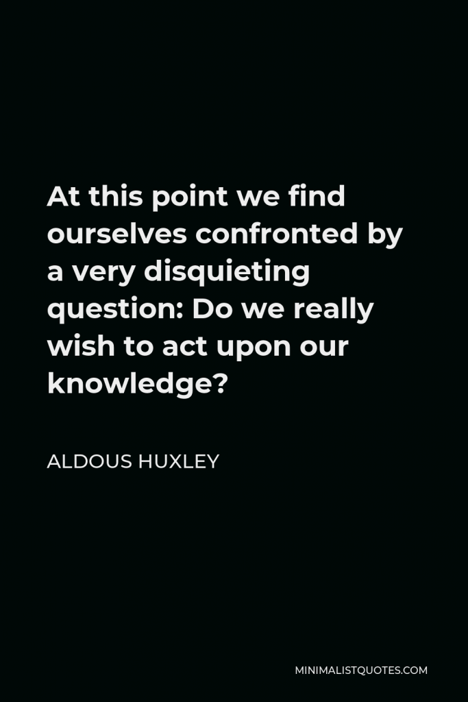 Aldous Huxley Quote - At this point we find ourselves confronted by a very disquieting question: Do we really wish to act upon our knowledge?