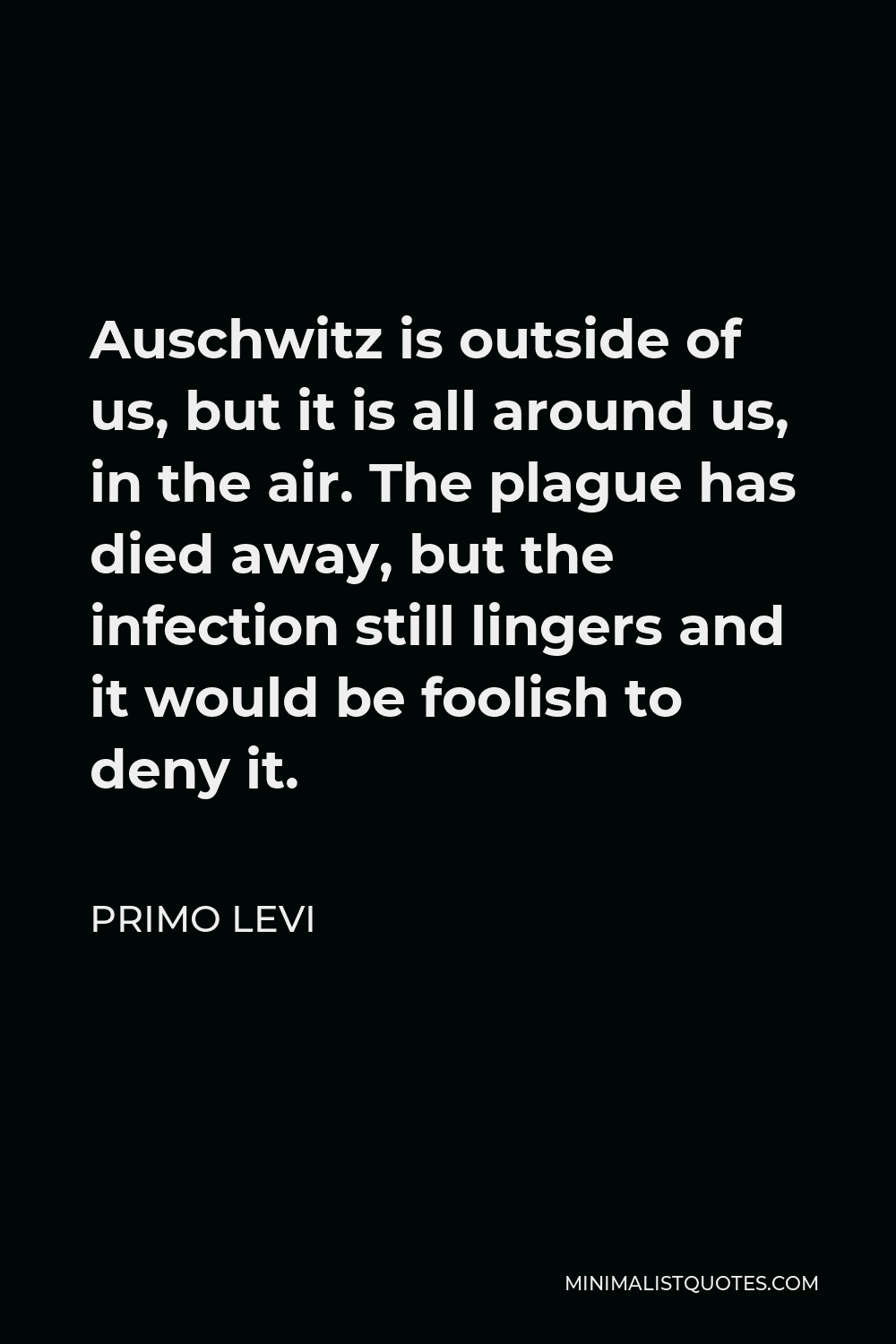Primo Levi Quote - Auschwitz is outside of us, but it is all around us, in the air. The plague has died away, but the infection still lingers and it would be foolish to deny it.