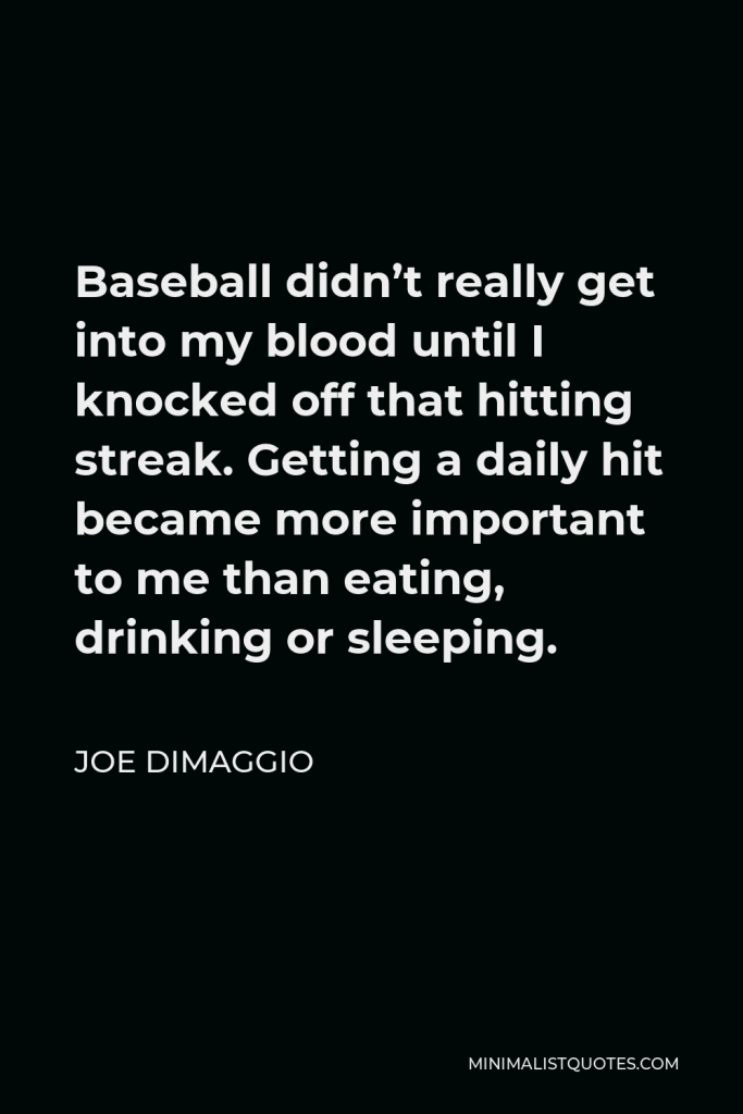Joe DiMaggio Quote - Baseball didn’t really get into my blood until I knocked off that hitting streak. Getting a daily hit became more important to me than eating, drinking or sleeping.