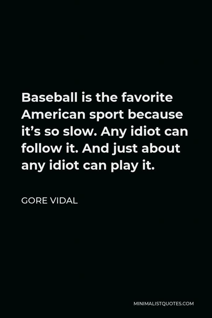 Gore Vidal Quote - Baseball is the favorite American sport because it’s so slow. Any idiot can follow it. And just about any idiot can play it.