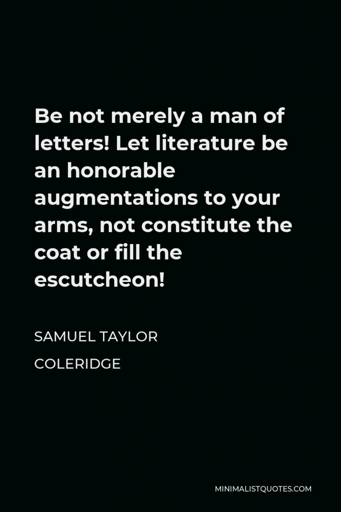 Samuel Taylor Coleridge Quote - Be not merely a man of letters! Let literature be an honorable augmentations to your arms, not constitute the coat or fill the escutcheon!