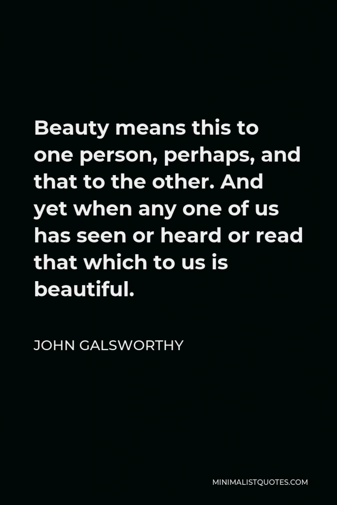 John Galsworthy Quote - Beauty means this to one person, perhaps, and that to the other. And yet when any one of us has seen or heard or read that which to us is beautiful.