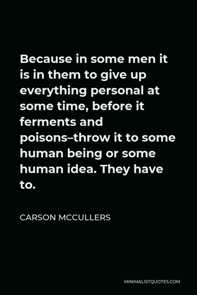 Carson McCullers Quote - Because in some men it is in them to give up everything personal at some time, before it ferments and poisons–throw it to some human being or some human idea. They have to.