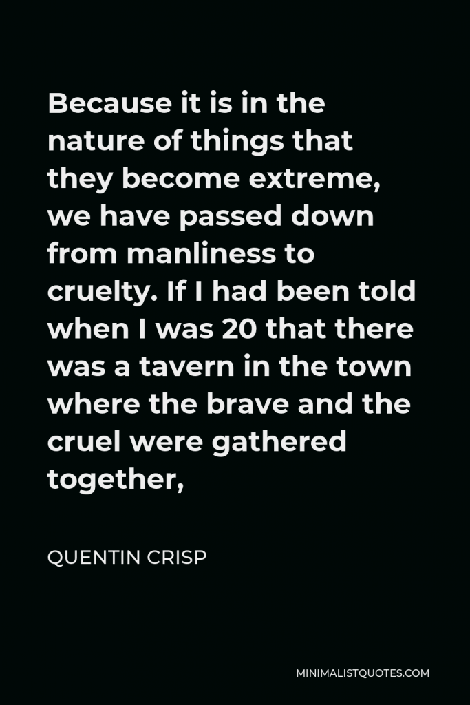 Quentin Crisp Quote - Because it is in the nature of things that they become extreme, we have passed down from manliness to cruelty. If I had been told when I was 20 that there was a tavern in the town where the brave and the cruel were gathered together,