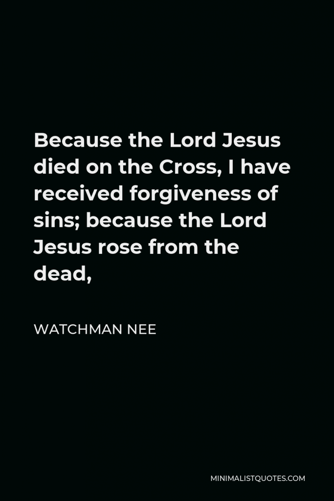 Watchman Nee Quote - Because the Lord Jesus died on the Cross, I have received forgiveness of sins; because the Lord Jesus rose from the dead,