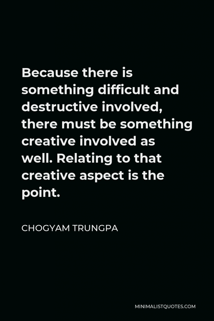 Chogyam Trungpa Quote - Because there is something difficult and destructive involved, there must be something creative involved as well. Relating to that creative aspect is the point.