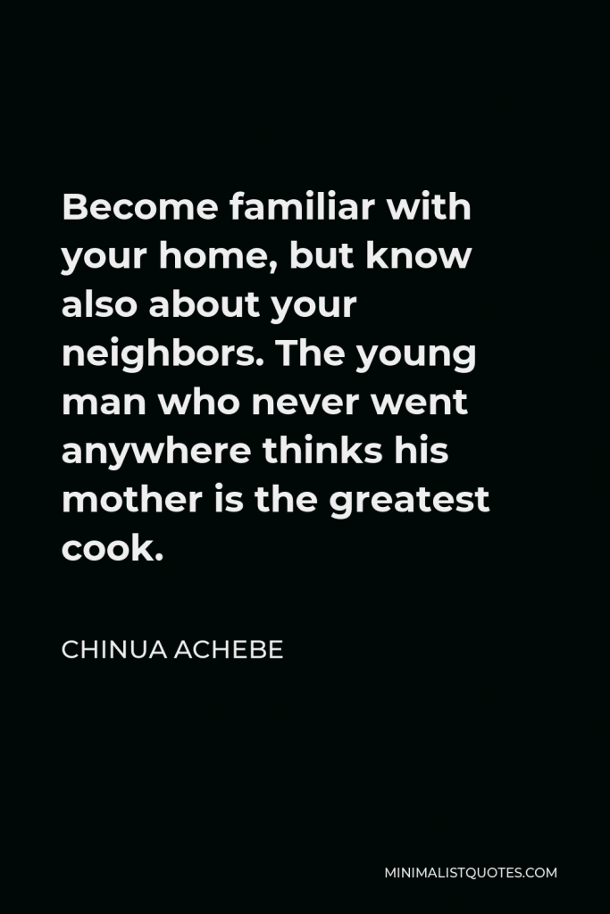 Chinua Achebe Quote - Become familiar with your home, but know also about your neighbors. The young man who never went anywhere thinks his mother is the greatest cook.