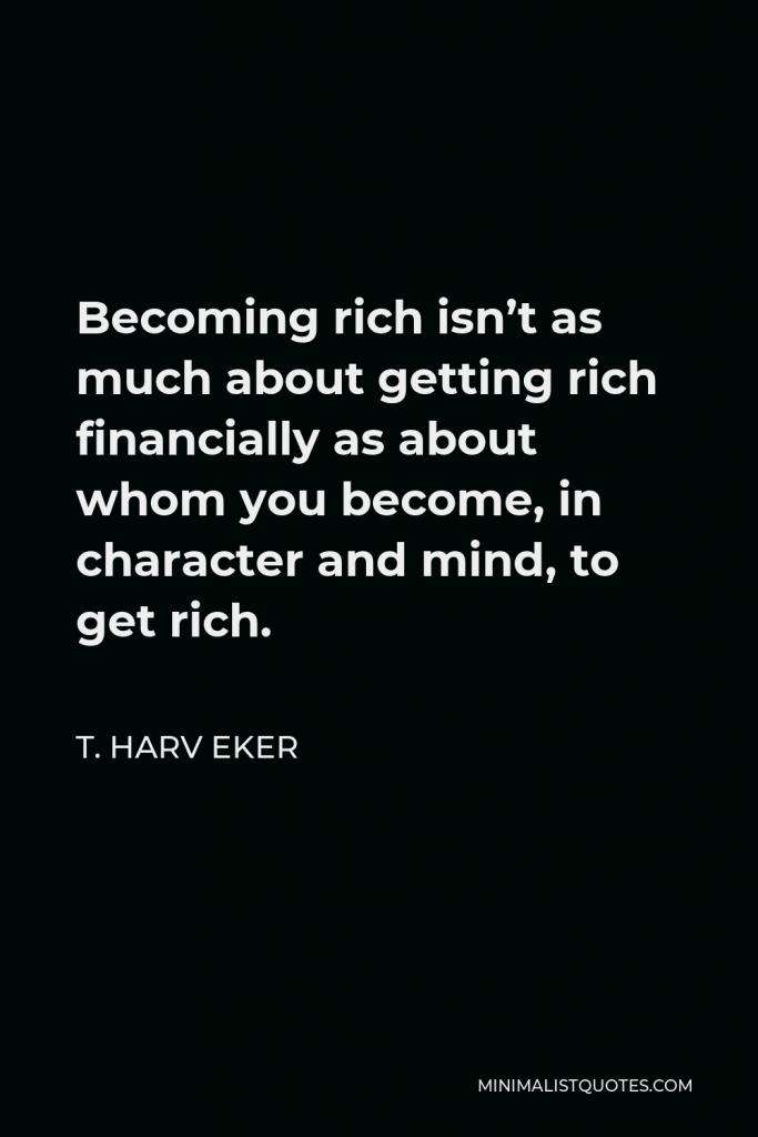 T. Harv Eker Quote - Becoming rich isn’t as much about getting rich financially as about whom you become, in character and mind, to get rich. I want to share a secret with you that few people know: the fastest way to get rich and stay rich is to work on developing you!