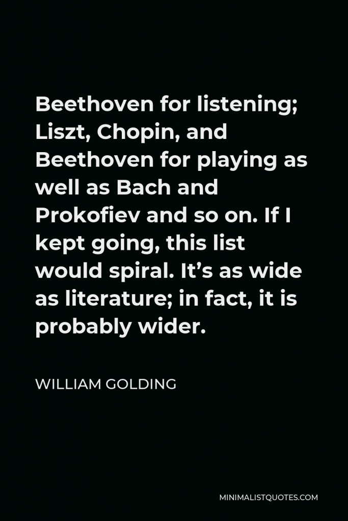 William Golding Quote - Beethoven for listening; Liszt, Chopin, and Beethoven for playing as well as Bach and Prokofiev and so on. If I kept going, this list would spiral. It’s as wide as literature; in fact, it is probably wider.