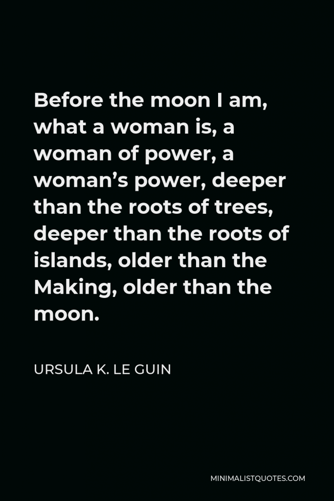 Ursula K. Le Guin Quote - Before the moon I am, what a woman is, a woman of power, a woman’s power, deeper than the roots of trees, deeper than the roots of islands, older than the Making, older than the moon.