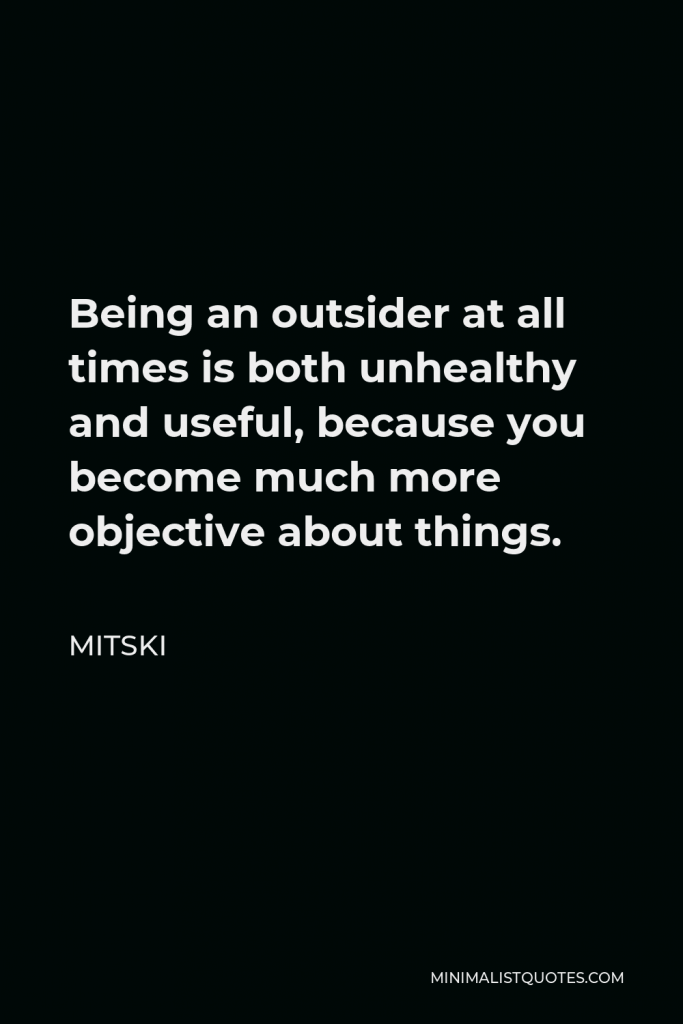 Mitski Quote - Being an outsider at all times is both unhealthy and useful, because you become much more objective about things.