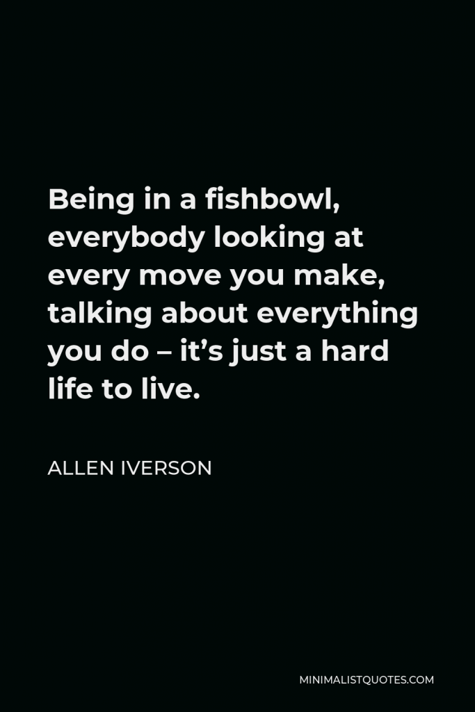 Allen Iverson Quote - Being in a fishbowl, everybody looking at every move you make, talking about everything you do – it’s just a hard life to live.