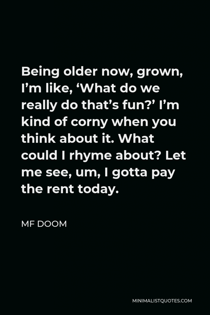MF DOOM Quote - Being older now, grown, I’m like, ‘What do we really do that’s fun?’ I’m kind of corny when you think about it. What could I rhyme about? Let me see, um, I gotta pay the rent today.