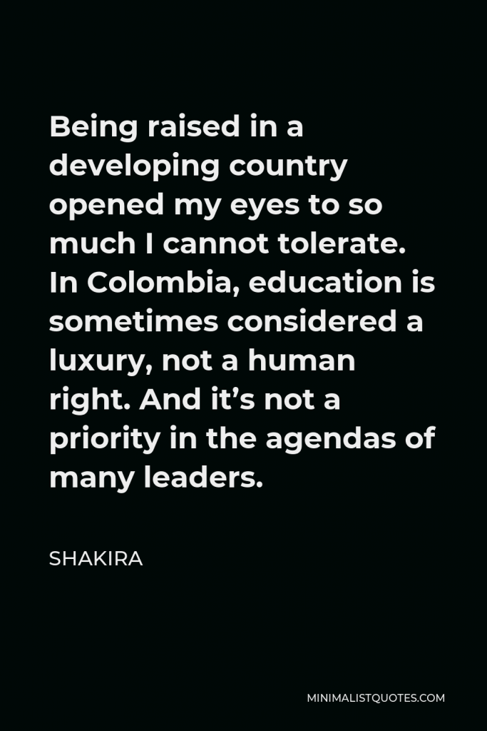 Shakira Quote - Being raised in a developing country opened my eyes to so much I cannot tolerate. In Colombia, education is sometimes considered a luxury, not a human right. And it’s not a priority in the agendas of many leaders.