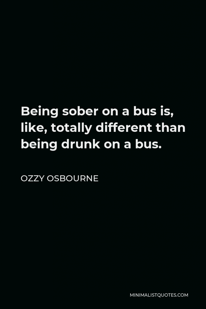 Ozzy Osbourne Quote - Being sober on a bus is, like, totally different than being drunk on a bus.