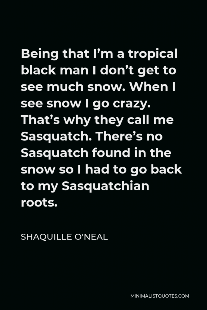Shaquille O'Neal Quote - Being that I’m a tropical black man I don’t get to see much snow. When I see snow I go crazy. That’s why they call me Sasquatch. There’s no Sasquatch found in the snow so I had to go back to my Sasquatchian roots.