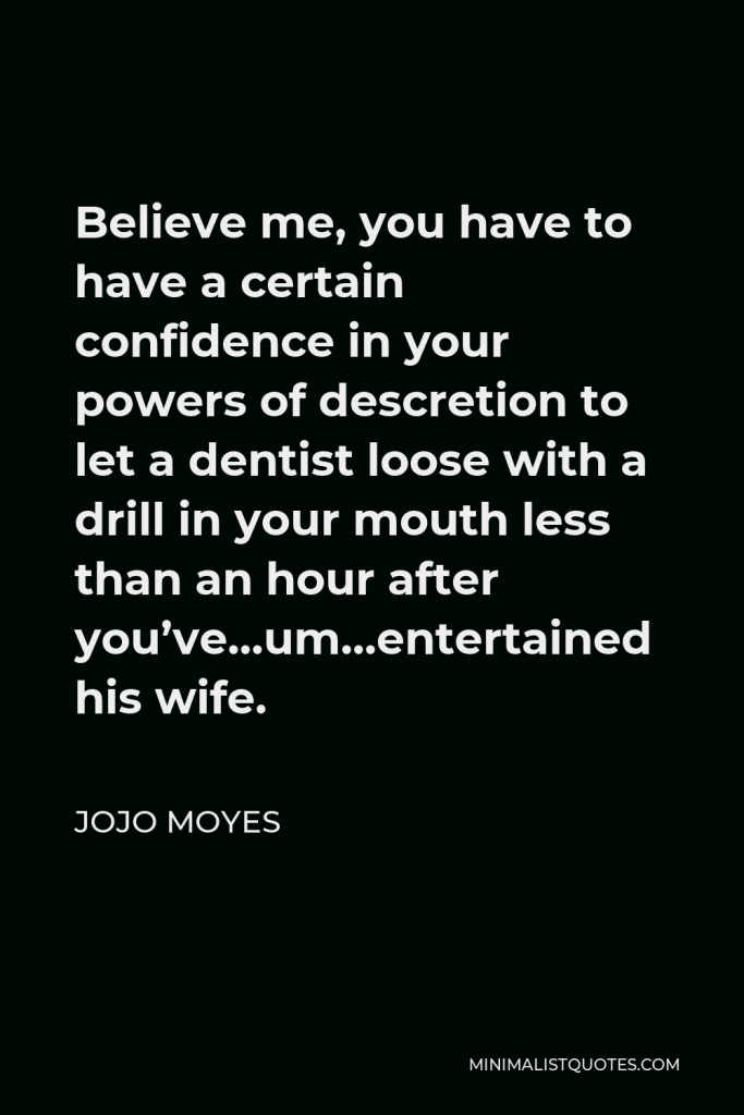 Jojo Moyes Quote - Believe me, you have to have a certain confidence in your powers of descretion to let a dentist loose with a drill in your mouth less than an hour after you’ve…um…entertained his wife.