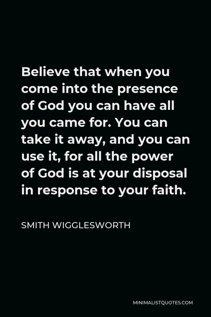 Smith Wigglesworth Quote - Believe that when you come into the presence of God you can have all you came for. You can take it away, and you can use it, for all the power of God is at your disposal in response to your faith.