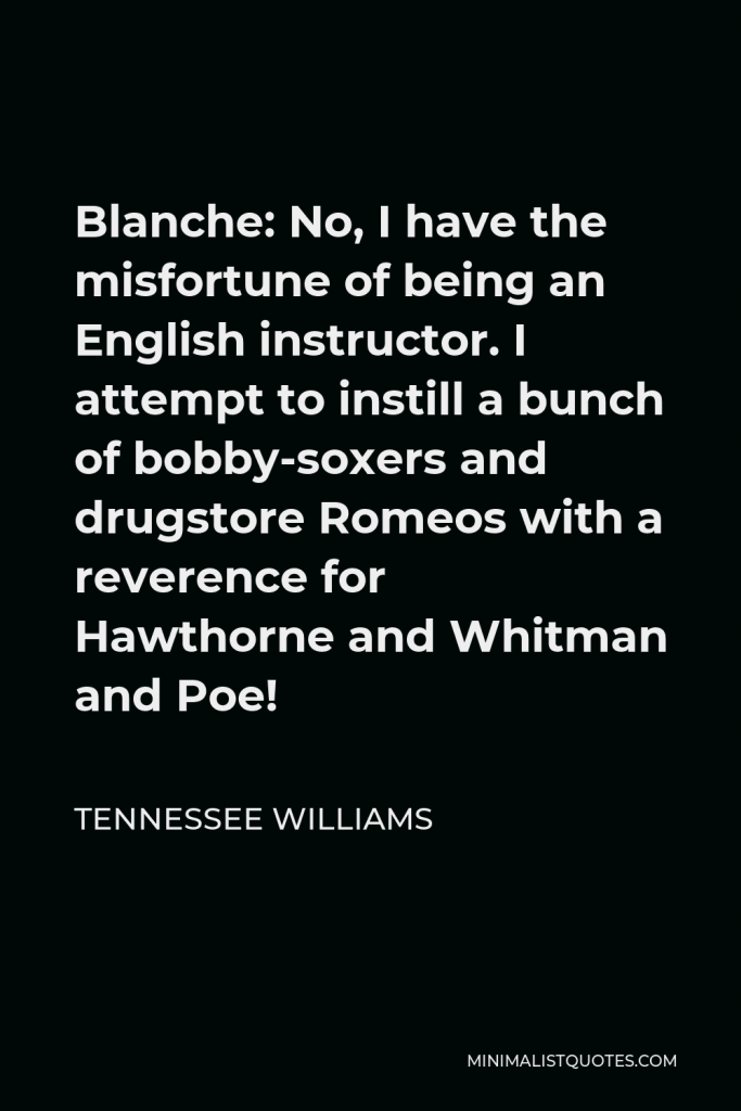 Tennessee Williams Quote - Blanche: No, I have the misfortune of being an English instructor. I attempt to instill a bunch of bobby-soxers and drugstore Romeos with a reverence for Hawthorne and Whitman and Poe!