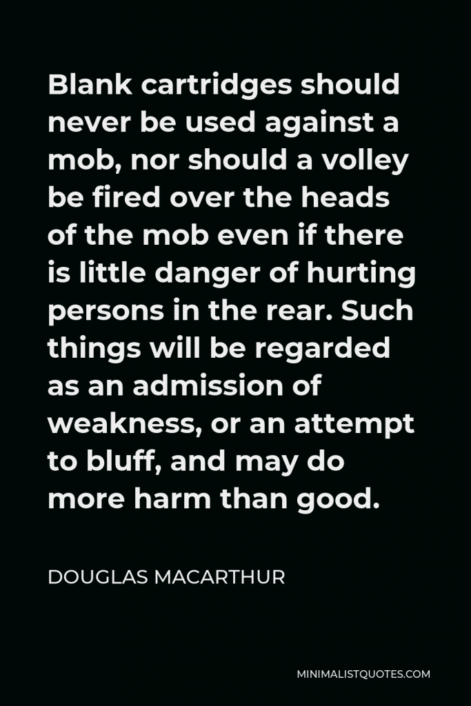 Douglas MacArthur Quote - Blank cartridges should never be used against a mob, nor should a volley be fired over the heads of the mob even if there is little danger of hurting persons in the rear. Such things will be regarded as an admission of weakness, or an attempt to bluff, and may do more harm than good.