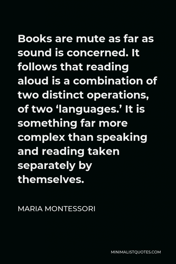 Maria Montessori Quote - Books are mute as far as sound is concerned. It follows that reading aloud is a combination of two distinct operations, of two ‘languages.’ It is something far more complex than speaking and reading taken separately by themselves.