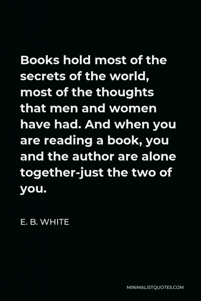 E. B. White Quote - Books hold most of the secrets of the world, most of the thoughts that men and women have had. And when you are reading a book, you and the author are alone together-just the two of you.