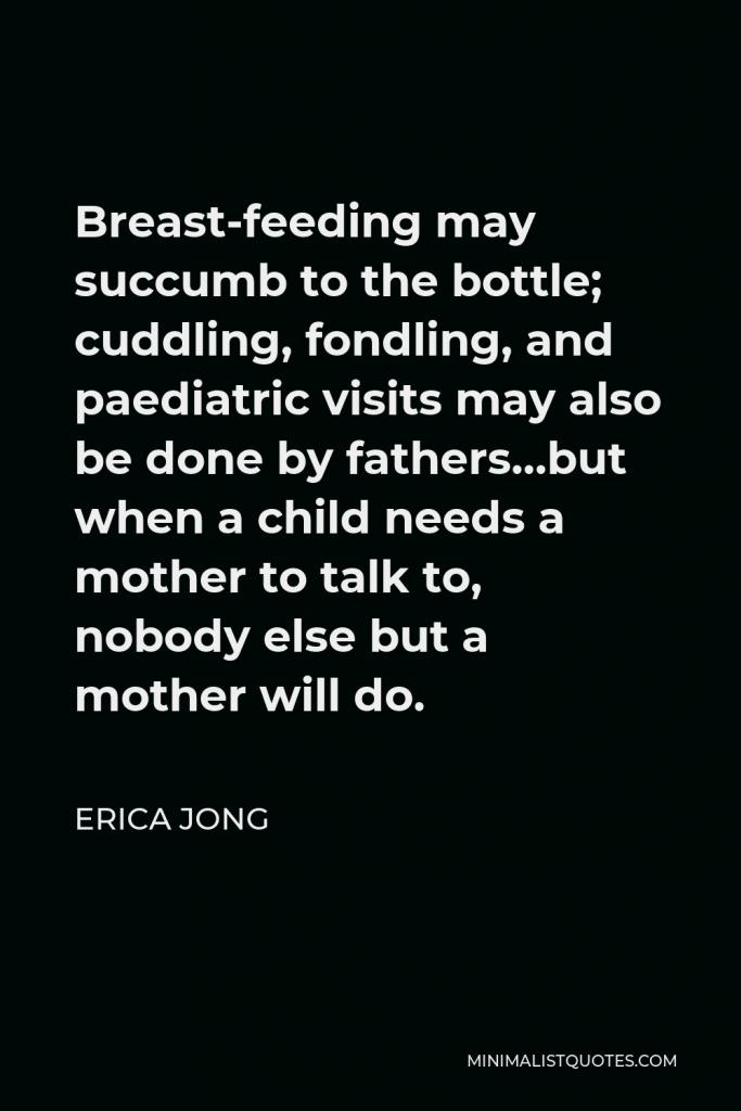Erica Jong Quote - Breast-feeding may succumb to the bottle; cuddling, fondling, and paediatric visits may also be done by fathers…but when a child needs a mother to talk to, nobody else but a mother will do.