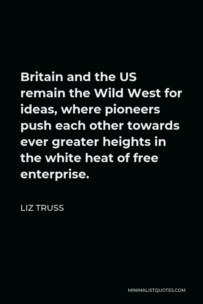 Liz Truss Quote - Britain and the US remain the Wild West for ideas, where pioneers push each other towards ever greater heights in the white heat of free enterprise.