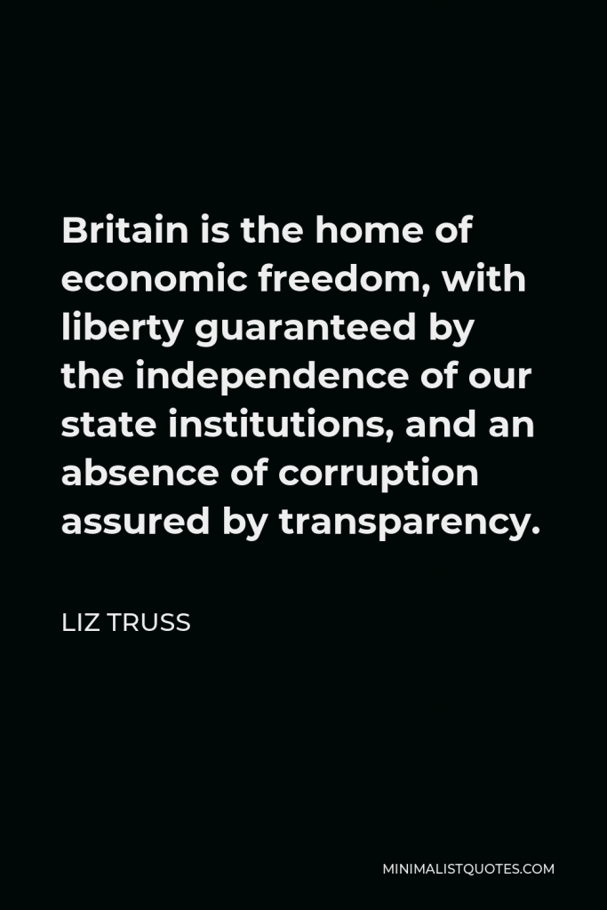 Liz Truss Quote - Britain is the home of economic freedom, with liberty guaranteed by the independence of our state institutions, and an absence of corruption assured by transparency.