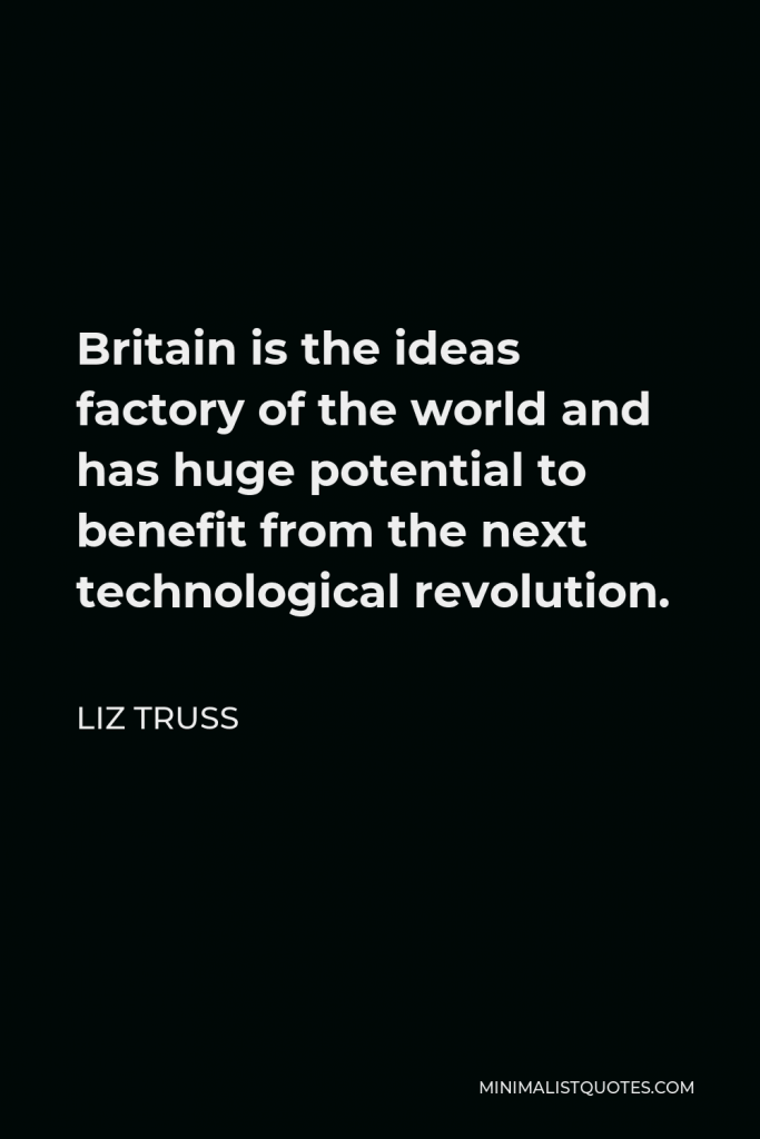 Liz Truss Quote - Britain is the ideas factory of the world and has huge potential to benefit from the next technological revolution.