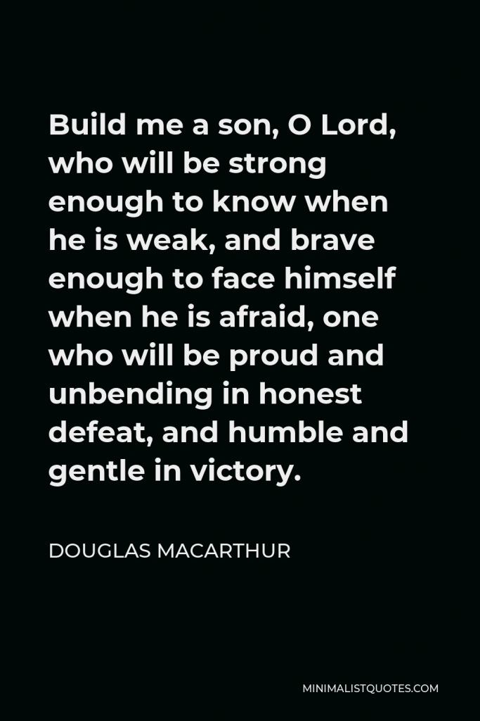 Douglas MacArthur Quote - Build me a son, O Lord, who will be strong enough to know when he is weak, and brave enough to face himself when he is afraid, one who will be proud and unbending in honest defeat, and humble and gentle in victory.