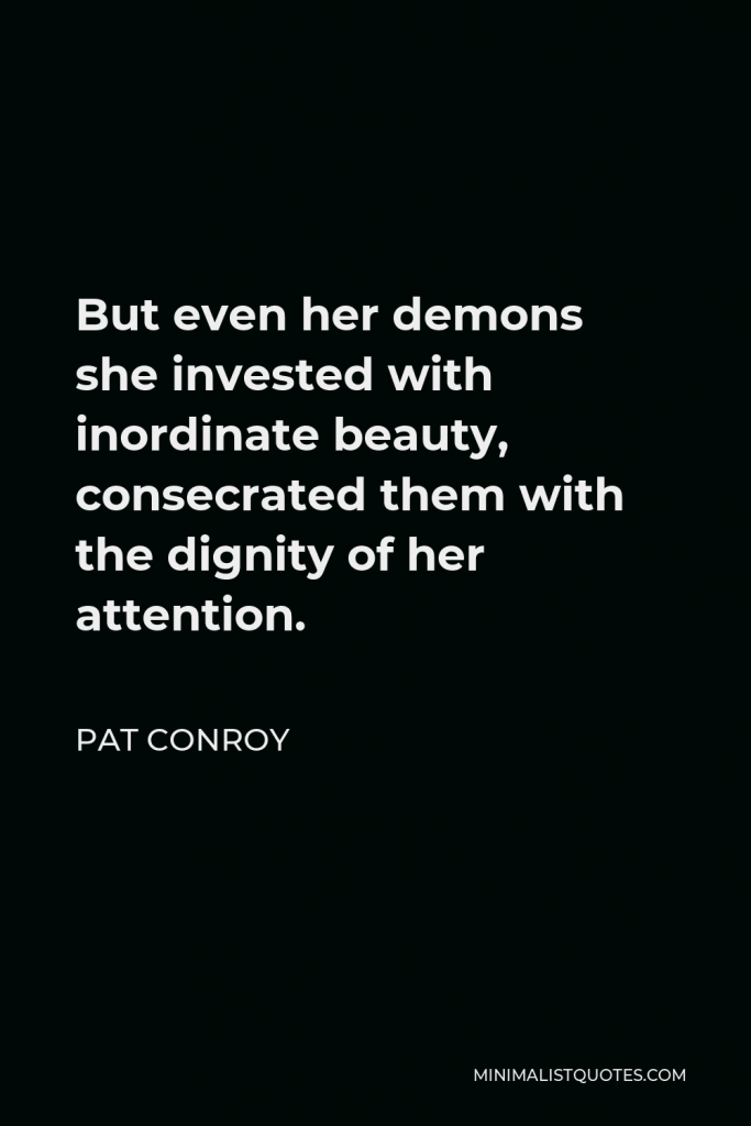 Pat Conroy Quote - But even her demons she invested with inordinate beauty, consecrated them with the dignity of her attention.