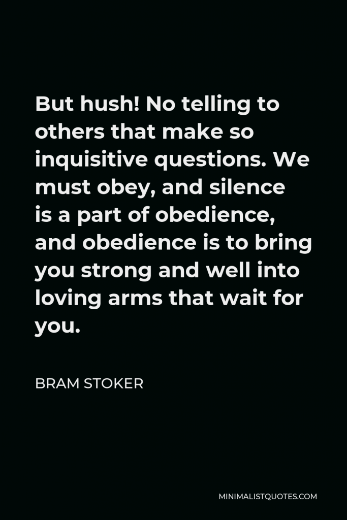 Bram Stoker Quote - But hush! No telling to others that make so inquisitive questions. We must obey, and silence is a part of obedience, and obedience is to bring you strong and well into loving arms that wait for you.