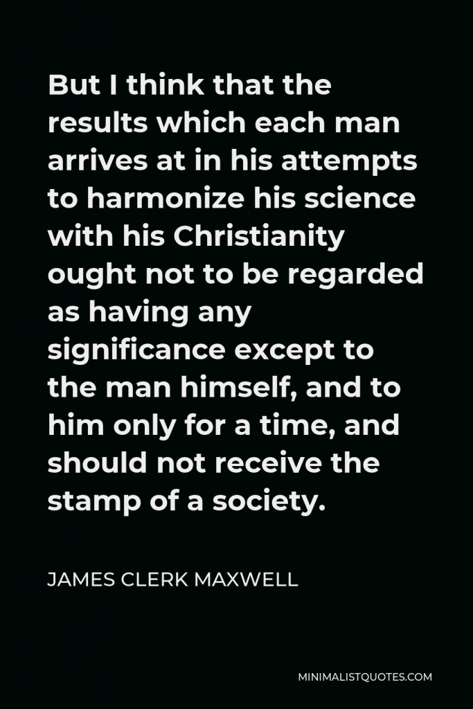 James Clerk Maxwell Quote - But I think that the results which each man arrives at in his attempts to harmonize his science with his Christianity ought not to be regarded as having any significance except to the man himself, and to him only for a time, and should not receive the stamp of a society.