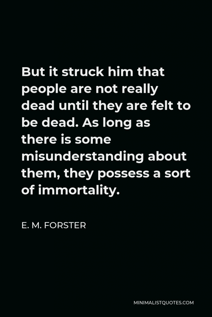 E. M. Forster Quote - But it struck him that people are not really dead until they are felt to be dead. As long as there is some misunderstanding about them, they possess a sort of immortality.