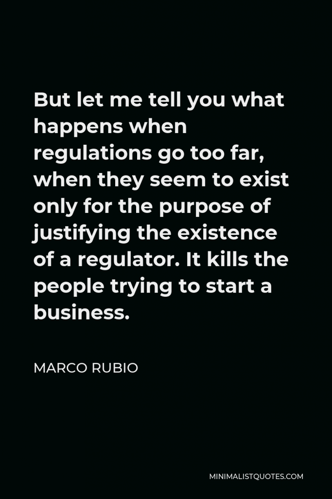 Marco Rubio Quote - But let me tell you what happens when regulations go too far, when they seem to exist only for the purpose of justifying the existence of a regulator. It kills the people trying to start a business.