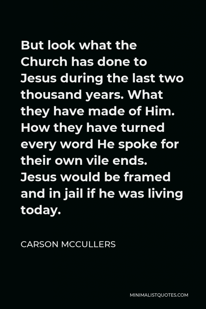 Carson McCullers Quote - But look what the Church has done to Jesus during the last two thousand years. What they have made of Him. How they have turned every word He spoke for their own vile ends. Jesus would be framed and in jail if he was living today.