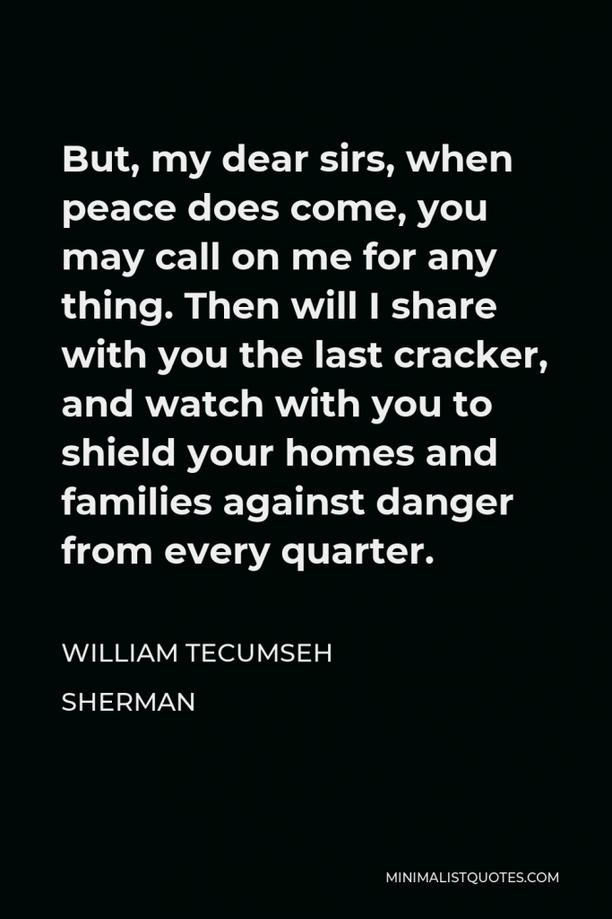 William Tecumseh Sherman Quote - But, my dear sirs, when peace does come, you may call on me for any thing. Then will I share with you the last cracker, and watch with you to shield your homes and families against danger from every quarter.
