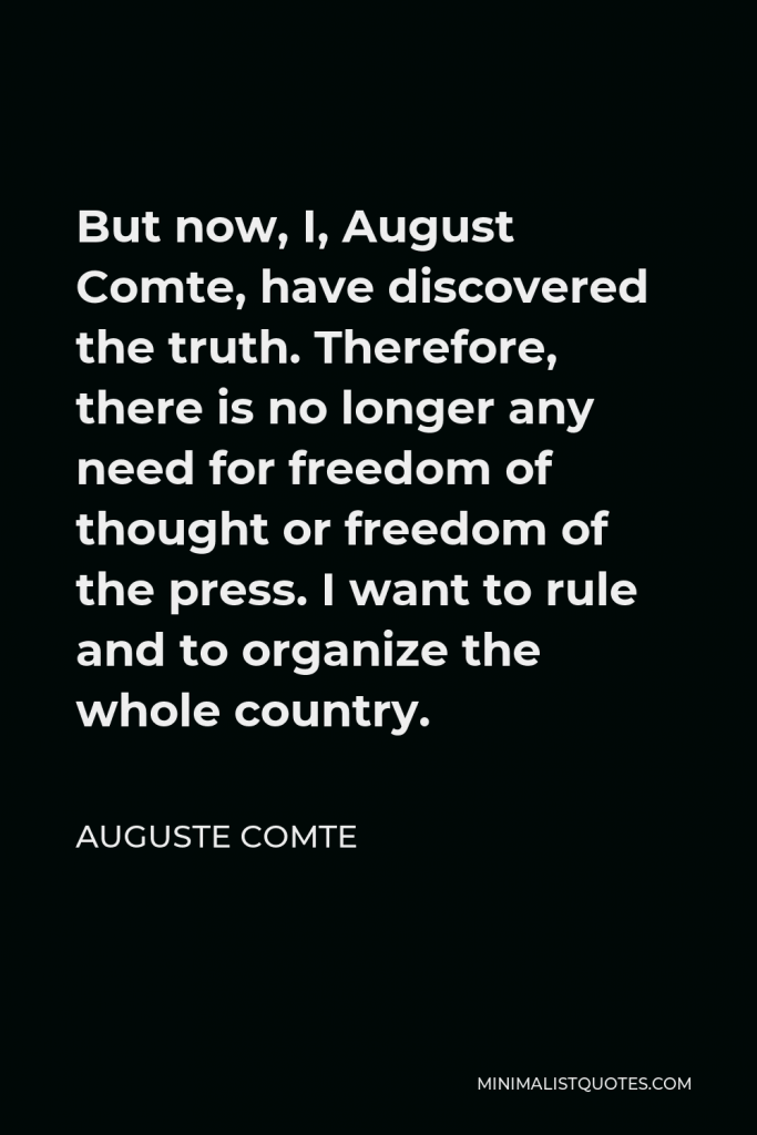 Auguste Comte Quote - But now, I, August Comte, have discovered the truth. Therefore, there is no longer any need for freedom of thought or freedom of the press. I want to rule and to organize the whole country.