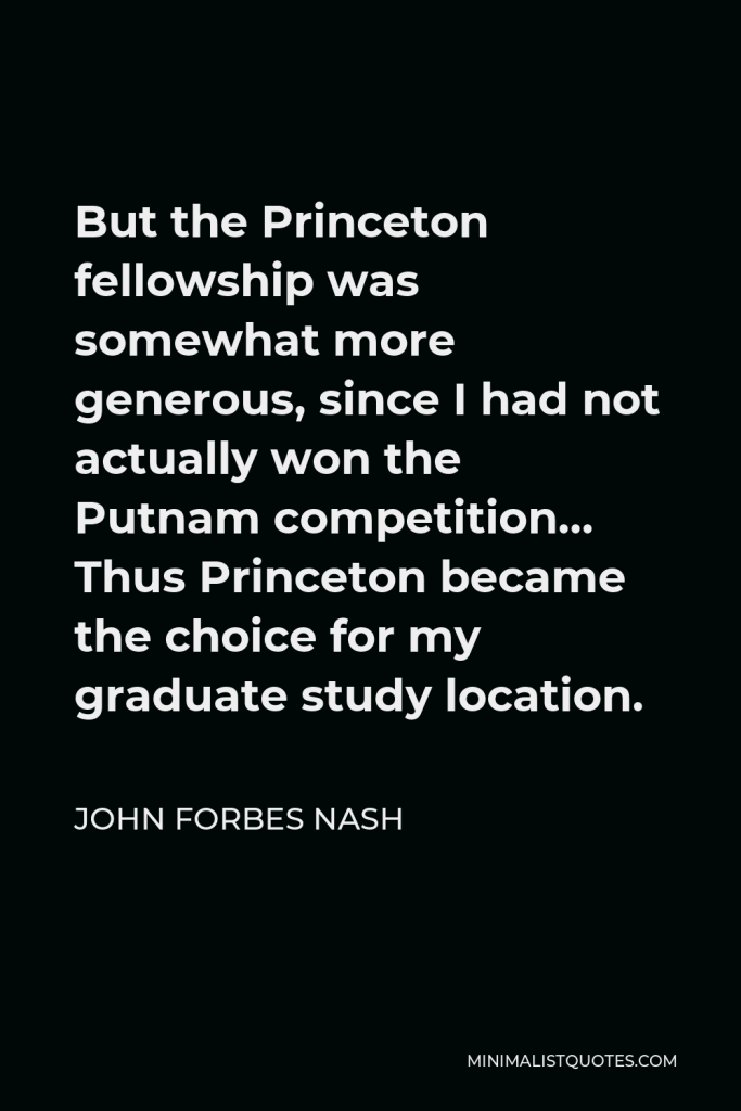 John Forbes Nash Quote - But the Princeton fellowship was somewhat more generous, since I had not actually won the Putnam competition… Thus Princeton became the choice for my graduate study location.