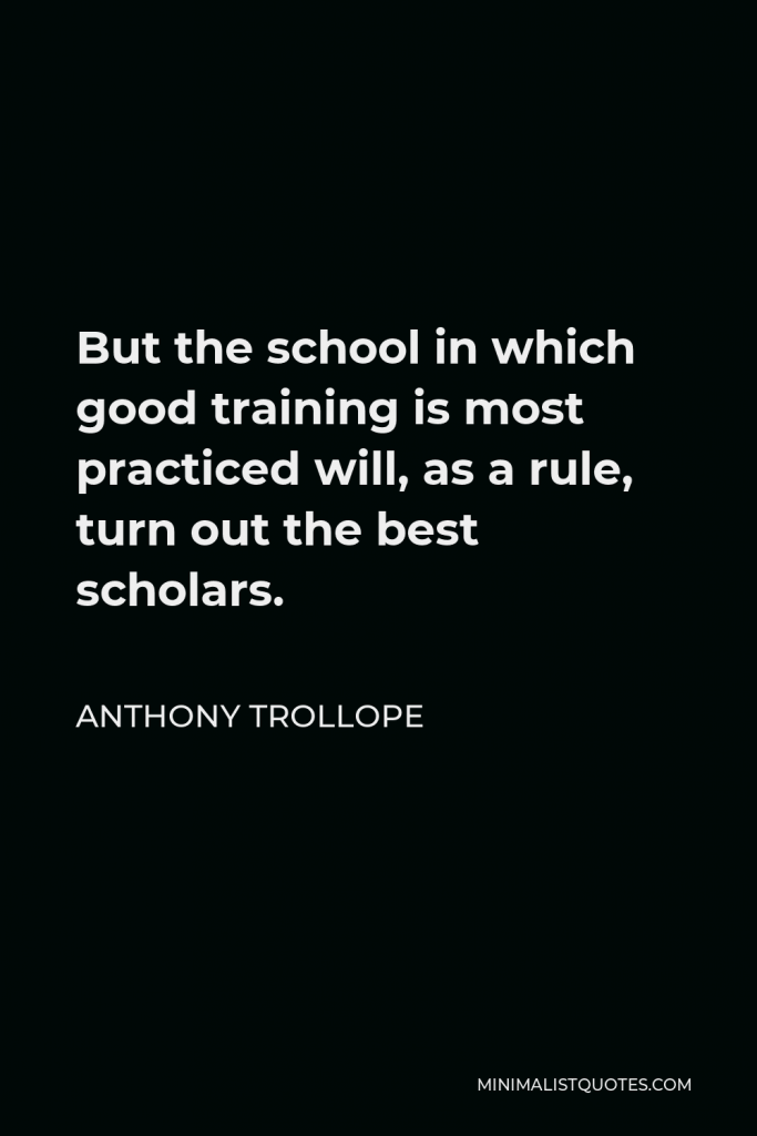 Anthony Trollope Quote - But the school in which good training is most practiced will, as a rule, turn out the best scholars.