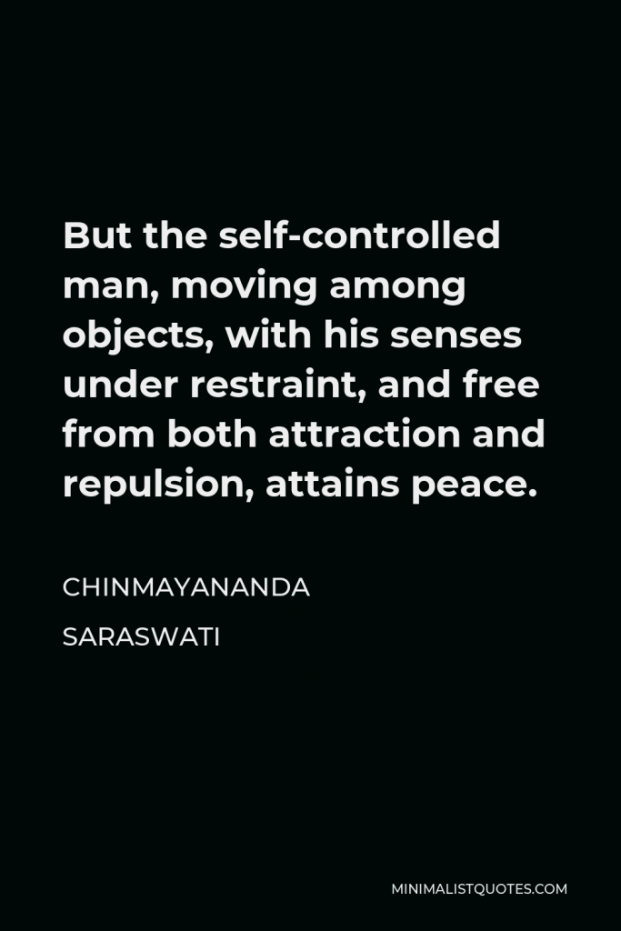 Chinmayananda Saraswati Quote - But the self-controlled man, moving among objects, with his senses under restraint, and free from both attraction and repulsion, attains peace.