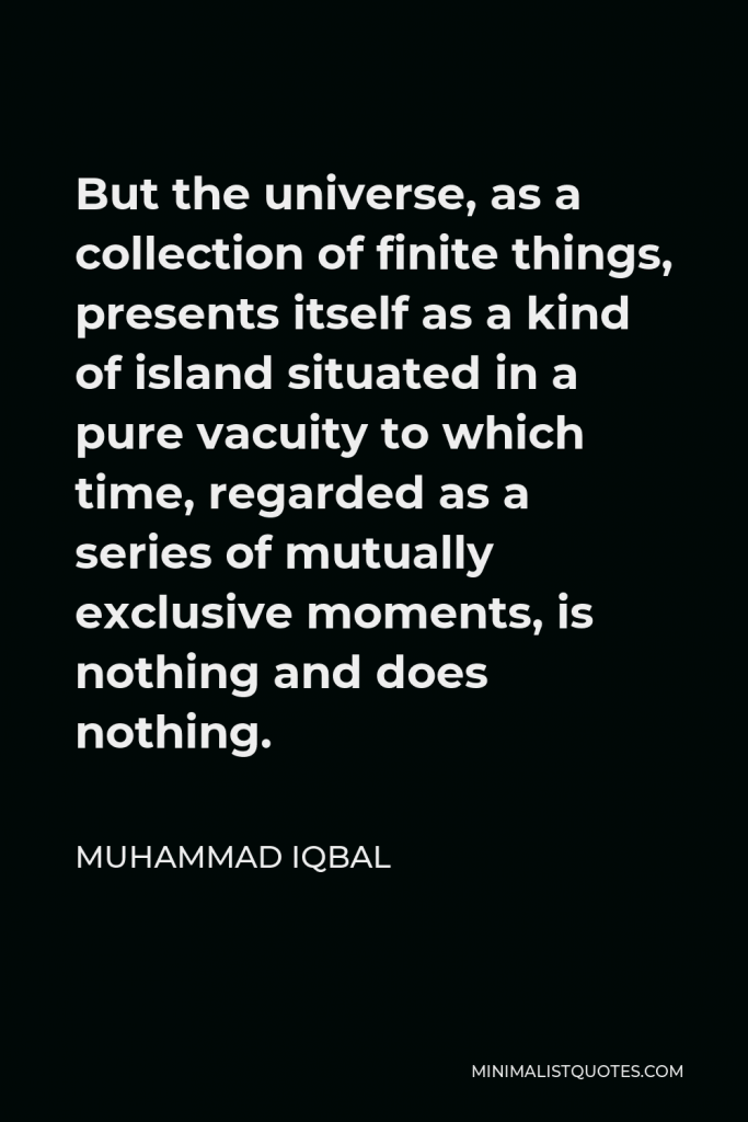 Muhammad Iqbal Quote - But the universe, as a collection of finite things, presents itself as a kind of island situated in a pure vacuity to which time, regarded as a series of mutually exclusive moments, is nothing and does nothing.