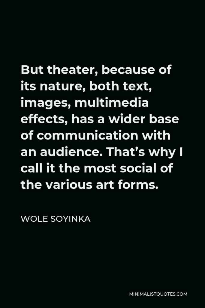 Wole Soyinka Quote - But theater, because of its nature, both text, images, multimedia effects, has a wider base of communication with an audience. That’s why I call it the most social of the various art forms.